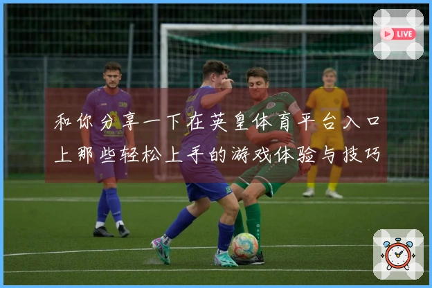 和你分享一下在英皇体育平台入口上那些轻松上手的游戏体验与技巧