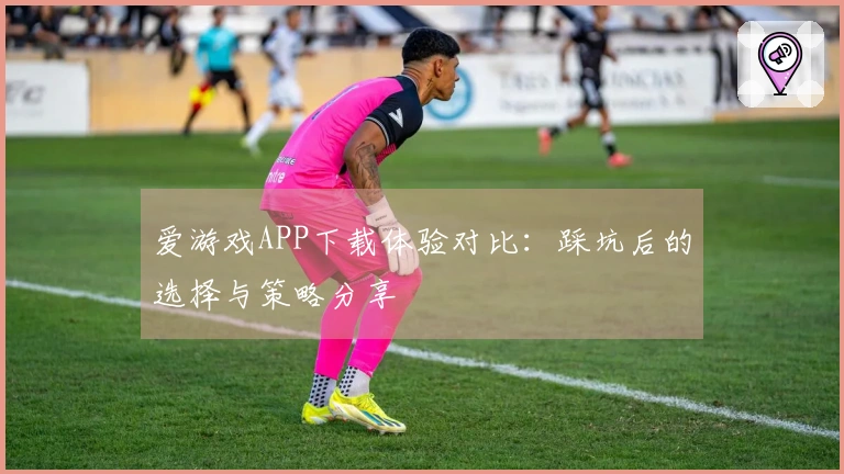 爱游戏APP下载体验对比：踩坑后的选择与策略分享