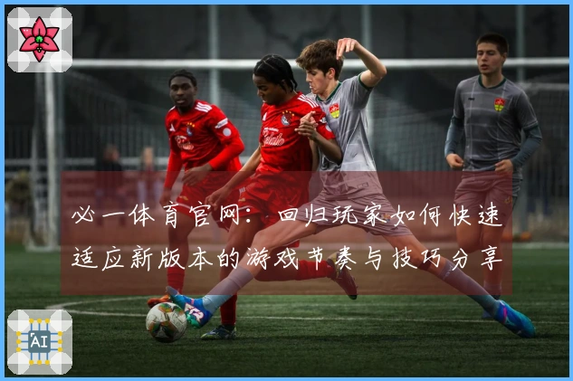 必一体育官网：回归玩家如何快速适应新版本的游戏节奏与技巧分享