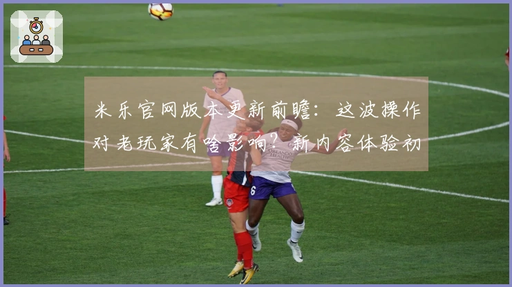 米乐官网版本更新前瞻：这波操作对老玩家有啥影响？新内容体验初探