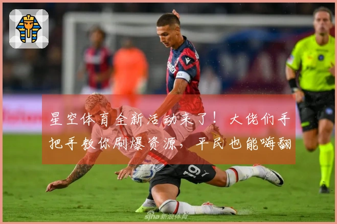星空体育全新活动来了！大佬们手把手教你刷爆资源，平民也能嗨翻天！