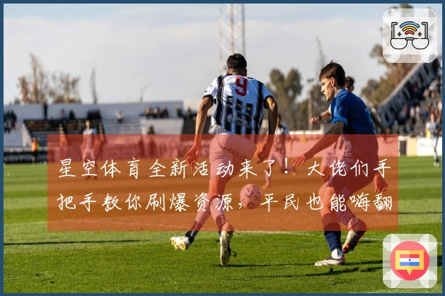 星空体育全新活动来了！大佬们手把手教你刷爆资源，平民也能嗨翻天！